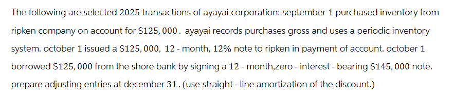 The following are selected 2025 transactions of ayayai corporation: september 1 purchased inventory from
ripken company on account for $125,000. ayayai records purchases gross and uses a periodic inventory
system. october 1 issued a $125, 000, 12 - month, 12% note to ripken in payment of account. october 1
borrowed $125,000 from the shore bank by signing a 12 - month,zero - interest - bearing $145, 000 note.
prepare adjusting entries at december 31. (use straight - line amortization of the discount.)