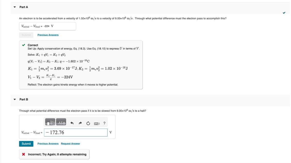 ▼
Part A
An electron is to be accelerated from a velocity of 1.50x106 m/s to a velocity of 9.00x106 m/s. Through what potential difference must the electron pass to accomplish this?
Vinitial - Vfinal = -224 V
Submit
✓ Correct
Set Up: Apply conservation of energy, Eq. (18.3). Use Eq. (18.10) to express U in terms of V.
Solve: K₁+qV₁ = K₂ +qV₂
Previous Answers
q(V₁ V₂) = K2 - K₁iq=-1.602 × 10-¹⁹ C
K₁ = mv² = 3.69 × 10-¹7J; K₂ = 1/mev² = 1.02 × 10-¹8 J
V₁ V₂ =
K₂-K₁
9
Reflect: The electron gains kinetic energy when it moves to higher potential.
Part B
-
= -224V
Through what potential difference must the electron pass if it is to be slowed from 9.00x106 m/s to a halt?
Vinitial - Vfinal =
1971 ΑΣΦ
- 172.76
Submit Previous Answers Request Answer
X Incorrect; Try Again; 8 attempts remaining
?
V