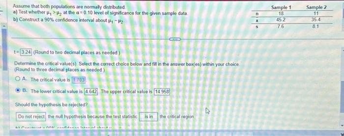 Assume that both populations are normally distributed
a) Test whether , >₂ at the a=0.10 level of significance for the given sample data.
b) Construct a 90% confidence interval about #4 -2₂
CLITE
1-3.24 (Round to two decimal places as needed.)
Determine the critical value(s). Select the correct choice below and fill in the answer box(es) within your choice.
(Round to three decimal places as needed)
OA. The critical value is 1.703
ⒸB. The lower critical value is 4.642 The upper critical value is 14 958
Should the hypothesis be rejected?
Do not reject the null hypothesis because the test statistic is in the critical region
63 Canarianne danas Intand shaid
&
n
X
5
Sample 1
18
45.2
7.6
Sample 2
11
35.4
8.1