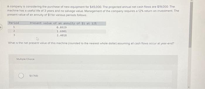 A company is considering the purchase of new equipment for $45,000. The projected annual net cash flows are $19,000. The
machine has a useful life of 3 years and no salvage value. Management of the company requires a 12% return on investment. The
present value of an annuity of $1 for various periods follows:
Present value of an annuity of $1 at 12%
0.8929
1.6901
2.4018
What is the net present value of this machine (rounded to the nearest whole dollar) assuming all cash flows occur at year-end?
Period
1
2
3
Multiple Choice
$(1,768)