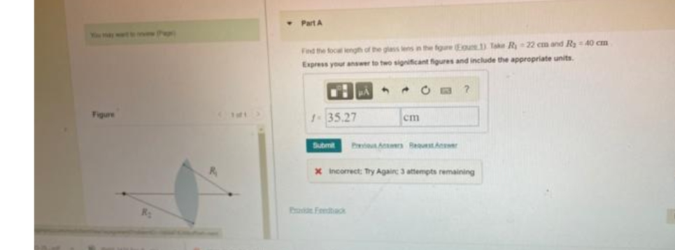 • Part A
Find the foca length of the glass lens in the figure (Egure 1) Take R22 cm and Ry= 40 cm
Express your answer to two significant figures and include the appropriate units.
3
Figure
135.27
cm
Submit
Prei A Bequest.Aner
X Incorrect: Try Again: 3 attempts remaining
Proe Feedtadk
