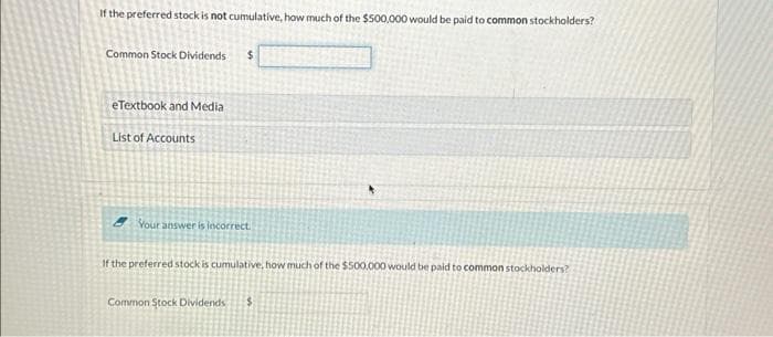 If the preferred stock is not cumulative, how much of the $500,000 would be paid to common stockholders?
Common Stock Dividends $
eTextbook and Media
List of Accounts
Your answer is incorrect.
If the preferred stock is cumulative, how much of the $500,000 would be paid to common stockholders?
Common Stock Dividends $