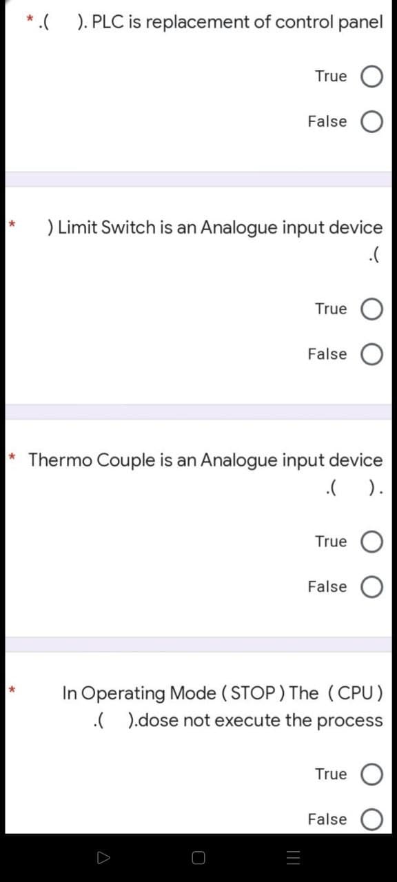 *.( ). PLC is replacement of control panel
True
False
) Limit Switch is an Analogue input device
.(
True
False
* Thermo Couple is an Analogue input device
.( ).
True
False
In Operating Mode ( STOP ) The (CPU)
.( ).dose not execute the
process
True
False
