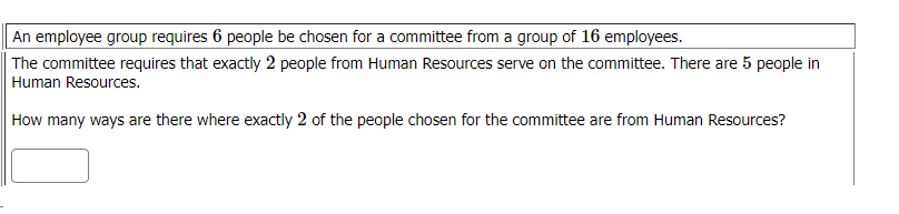 An employee group requires 6 people be chosen for a committee from a group of 16 employees.
The committee requires that exactly 2 people from Human Resources serve on the committee. There are 5 people in
Human Resources.
How many ways are there where exactly 2 of the people chosen for the committee are from Human Resources?
