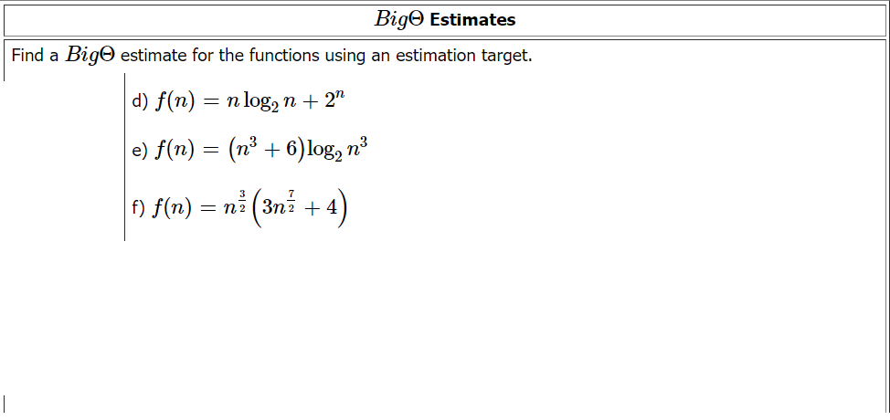 Big Estimates
Find a Bigo estimate for the functions using an estimation target.
d) f(n) = n log₂n + 2n
|e) f(n) = (n³ + 6) log2 n³
(3n ² + 4)
f) f(n) = n2