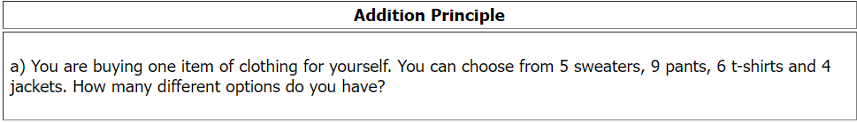 Addition Principle
a) You are buying one item of clothing for yourself. You can choose from 5 sweaters, 9 pants, 6 t-shirts and 4
jackets. How many different options do you have?
