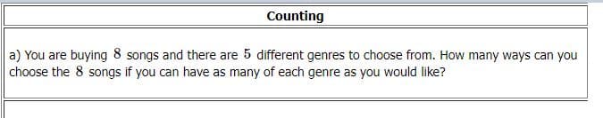 Counting
a) You are buying 8 songs and there are 5 different genres to choose from. How many ways can you
choose the 8 songs if you can have as many of each genre as you would like?
