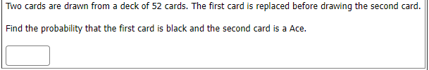 Two cards are drawn from a deck of 52 cards. The first card is replaced before drawing the second card.
Find the probability that the first card is black and the second card is a Ace.
