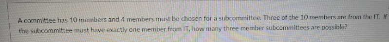 A committee has 10 members and 4 members must be chosen for a subcommittee. Three of the 10 members are from the IT. If
the subcommittee must have exactly one member from T, how many three member subcommittees are possible?
