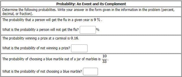 Probability: An Event and its Complement
Determine the following probabilites. Write your answer in the form given in the information in the problem (percent,
decimal, or fraction).
The probability that a person will get the flu in a given year is 9 %.
What is the probability a person will not get the flu?
The probability winning a prize at a carnival is 0.16.
What is the probability of not winning a prize?
10
The probability of choosing a blue marble out of a jar of marbles is
33
What is the probability of not choosing a blue marble?
