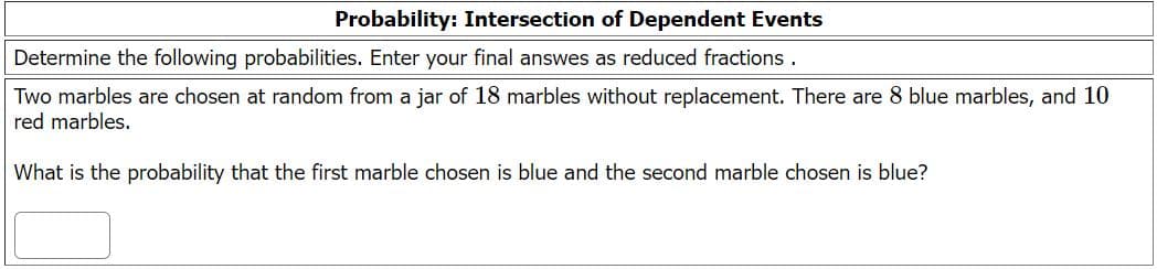 Probability: Intersection of Dependent Events
Determine the following probabilities. Enter your final answes as reduced fractions .
Two marbles are chosen at random from a jar of 18 marbles without replacement. There are 8 blue marbles, and 10
red marbles.
What is the probability that the first marble chosen is blue and the second marble chosen is blue?
