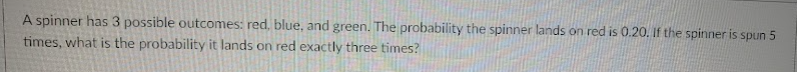 A spinner has 3 possible outcomes: red, blue, and green. The probability the spinner lands on red is 0.20. If the spinner is spun 5
times, what is the probability it lands on red exactly three times?
