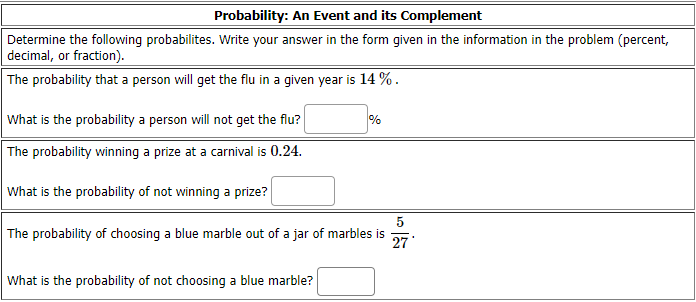 Probability: An Event and its Complement
Determine the following probabilites. Write your answer in the form given in the information in the problem (percent,
decimal, or fraction).
The probability that a person will get the flu in a given year is 14 % .
What is the probability a person will not get the flu?
%
The probability winning a prize at a carnival is 0.24.
What is the probability of not winning a prize?
The probability of choosing a blue marble out of a jar of marbles is
27
What is the probability of not choosing a blue marble?
