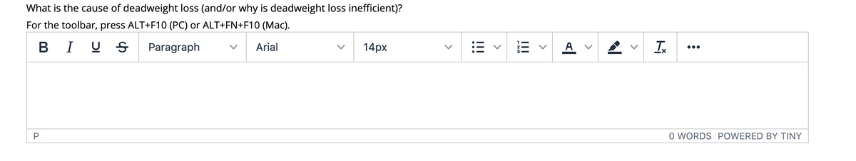 What is the cause of deadweight loss (and/or why is deadweight loss inefficient)?
For the toolbar, press ALT+F10 (PC) or ALT+FN+F10 (Mac).
B I U S
Paragraph
Arial
14px
A
Ix
...
O WORDS POWERED BY TINY
>
>
!!!
>
!!!
>
