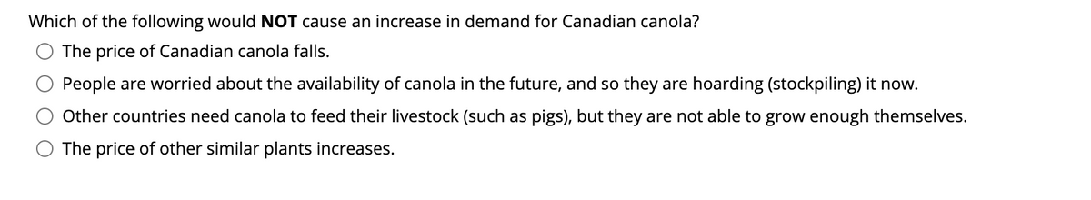 Which of the following would NOT cause an increase in demand for Canadian canola?
The price of Canadian canola falls.
People are worried about the availability of canola in the future, and so they are hoarding (stockpiling) it now.
Other countries need canola to feed their livestock (such as pigs), but they are not able to grow enough themselves.
The price of other similar plants increases.
