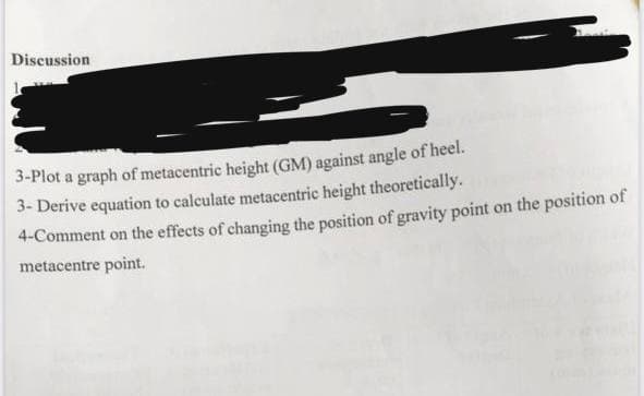 Discussion
3-Plot a graph of metacentric height (GM) against angle of heel.
3- Derive equation to calculate metacentric height theoretically.
4-Comment on the effects of changing the position of gravity point on the position of
metacentre point.
