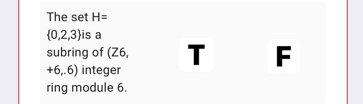 The set H=
{0,2,3}is a
subring of (Z6,
+6,.6) integer
ring module 6.
T F
