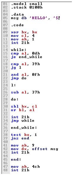 01
- model small
02
-stack 0100h
03
04 .data
05 msg db
06
07 .code
08
09
'HELLO', '$t
хоr bx, bx
10 mov c1, 4
11
mov ah, 1
12 int 21h
13
14 while :
15 cmp a1, Odh
16 je endwhile
17
18 стр а 1, 39h
19 jg 1
20
21 and a1, Øf h
22 jmp do
23
24 1:
25
26 sub al, 37h
27
28 do:
29
30 shl bx, cl
31
or bl, al
32
33
int 21h
34 jmp while
35
36 end_while :
37
38 test bx, 1
39 jnz end
40
41 mov ah, 9
42 mov dx, offset msg
43 int 21h
44
45 end:
46
47 mov ah, 4ch
48 int 21h
