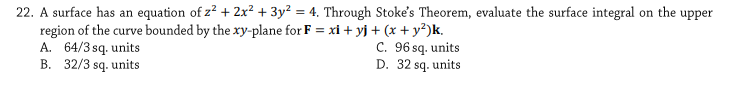 22. A surface has an equation of z? + 2x² + 3y² = 4. Through Stoke's Theorem, evaluate the surface integral on the upper
region of the curve bounded by the xy-plane for F = xi + yj + (x + y?)k.
A. 64/3 sq. units
B. 32/3 sq. units
C. 96 sq. units
D. 32 sq. units
