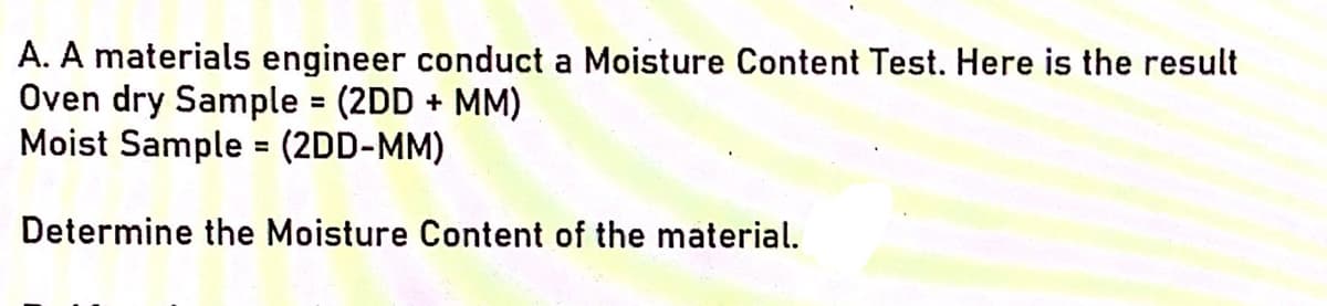 A. A materials engineer conduct a Moisture Content Test. Here is the result
Oven dry Sample (2DD + MM)
Moist Sample = (2DD-MM)
%3D
Determine the Moisture Content of the material.
