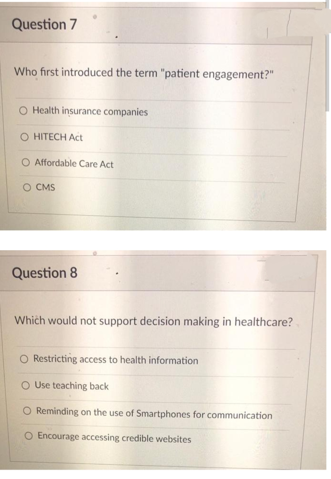 Question 7
Who first introduced the term "patient engagement?"
O Health insurance companies
O HITECH Act
O Affordable Care Act
O CMS
Question 8
Which would not support decision making in healthcare?
O Restricting access to health information
O Use teaching back
O Reminding on the use of Smartphones for communication
O Encourage accessing credible websites
