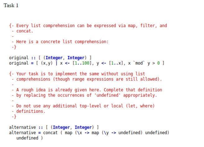 Task 1
{- Every list comprehension can be expressed via map, filter, and
- concat.
- Here is a concrete list comprehension:
-}
original :: [ (Integer, Integer) 1
original = [ (x,y) i x <- [1..100], y <- [1..x), x `mod y > 0 ]
{- Your task is to implement the same without using list
comprehensions (though range expressions are still allowed).
- A rough idea is already given here. Complete that definition
- by replacing the occurrences of 'undefined' appropriately.
- Do not use any additional top-level or local (let, where)
- definitions.
-}
alternative ::[ (Integer, Integer) ]
alternative = concat ( map (\x -> map (\y -> undefined) undefined)
undefined )
