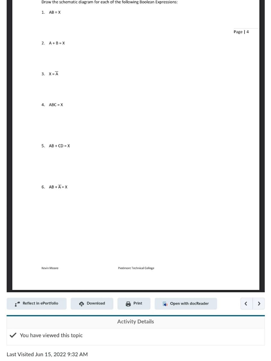 **Topic: Boolean Expressions and Schematic Diagrams**

**Objective:** Draw the schematic diagram for each of the following Boolean Expressions:

1. \( AB = X \)
2. \( A + B = X \)
3. \( X = \overline{A} \)
4. \( ABC = X \)
5. \( AB + CD = X \)
6. \( AB + A\overline{C} = X \)

**Instructions:**
- Use standard Boolean logic symbols to create the schematic diagrams.
- Understand the logical operations represented by each expression before drawing.

---

**Activity Details:**
- **Author:** Kevin Moore
- **Institution:** Piedmont Technical College

**History:**
- **Last Visited:** Jun 15, 2022, 9:32 AM

Available Actions:
- Reflect in ePortfolio
- Download
- Print
- Open with docReader

Please ensure that your diagrams correctly represent each Boolean expression. This will reinforce your understanding of basic logical operations and their graphical representations.

---

**Explanation:**
In the given image, there are no graphs or diagrams, only text listing several Boolean expressions for which schematic diagrams are to be drawn. The expressions involve basic operations such as AND, OR, and NOT.