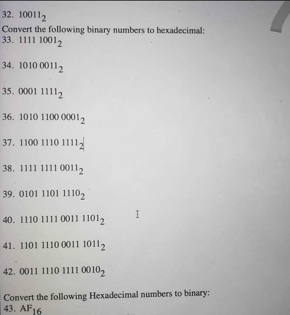 32. 100112
Convert the following binary numbers to hexadecimal:
33. 1111 10012
34. 1010 00112
35. 0001 11112
36. 1010 1100 00012
37. 1100 1110 1111,
38. 1111 1111 00112
39. 0101 1101 11102
40. 1110 1111 0011 11012
41. 1101 1110 0011 10112
42. 0011 1110 1111 00102
Convert the following Hexadecimal numbers to binary:
43. AF16
X