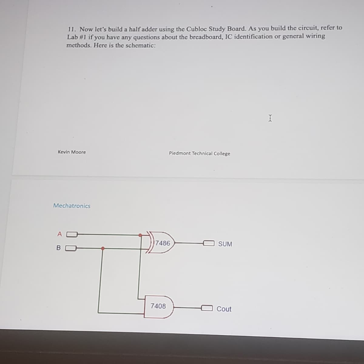 11. Now let's build a half adder using the Cubloc Study Board. As you build the circuit, refer to
Lab #1 if you have any questions about the breadboard, IC identification or general wiring
methods. Here is the schematic:
I
Kevin Moore
Piedmont Technical College
Mechatronics
A
SUM
B
Cout
7486
7408