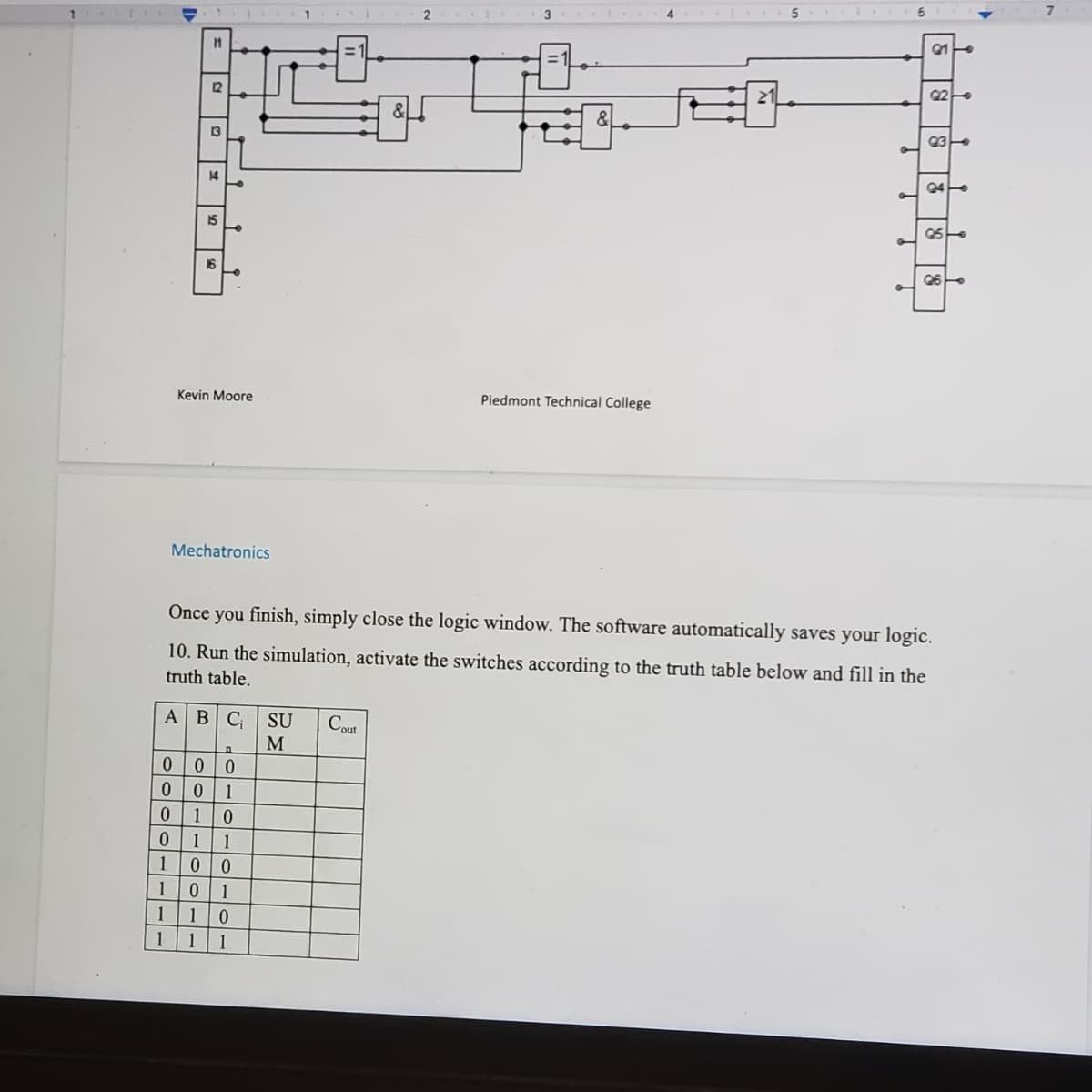 21
92
93
14
24
15
95
16
Q6
1
Kevin Moore
Piedmont Technical College
Mechatronics
Once you finish, simply close the logic window. The software automatically saves your logic.
10. Run the simulation, activate the switches according to the truth table below and fill in the
truth table.
AB
A B
C SU Cout
M
0
1
0
UHHHHH
Oooo----
▬▬▬▬▬▬
1
11
12
13
00
00
0 1
0 1
1
1 0
0
0
1
1
1 0
1 1 1
▬▬▬
H
H
9
Y
9