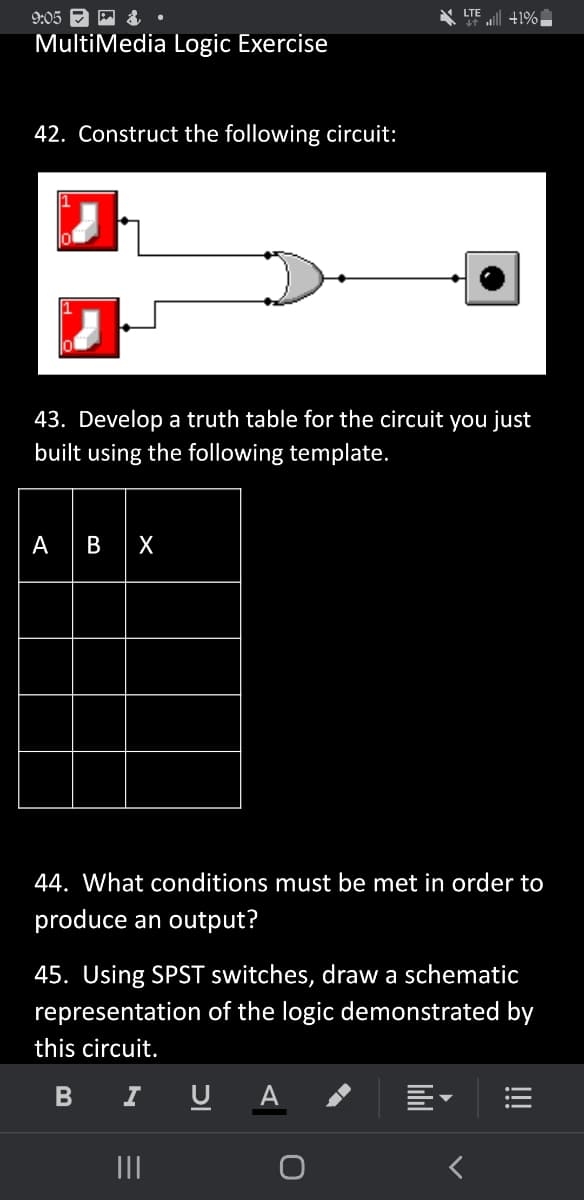 ### MultiMedia Logic Exercise

#### 42. Construct the following circuit:
![Diagram of a logic circuit](circuit_image.png)

Description: The diagram depicts a circuit containing two inputs which are SPST (Single Pole Single Throw) switches connected to an OR gate. The output of the OR gate is connected to an indicator (like an LED).

#### 43. Develop a truth table for the circuit you just built using the following template.

| A | B | X |
|---|---|---|
|   |   |   |
|   |   |   |
|   |   |   |
|   |   |   |

#### 44. What conditions must be met in order to produce an output?
- Examining the OR gate, output is produced (X = 1) if at least one of the inputs A or B is 1. If both inputs A and B are 0, the output will also be 0.

#### 45. Using SPST switches, draw a schematic representation of the logic demonstrated by this circuit.
- Your schematic should include two SPST switches connected to an OR gate, with the output of the OR gate leading to an indicator such as an LED.