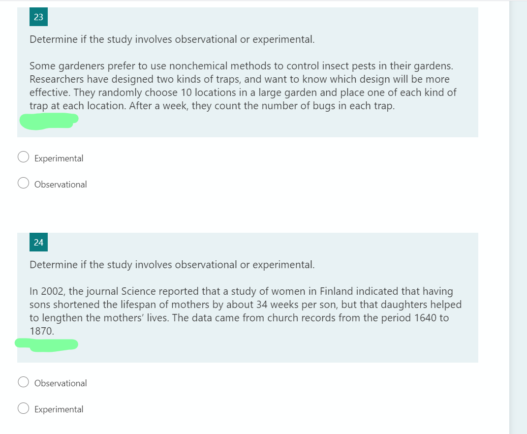 23
Determine if the study involves observational or experimental.
Some gardeners prefer to use nonchemical methods to control insect pests in their gardens.
Researchers have designed two kinds of traps, and want to know which design will be more
effective. They randomly choose 10 locations in a large garden and place one of each kind of
trap at each location. After a week, they count the number of bugs in each trap.
Experimental
Observational
24
Determine if the study involves observational or experimental.
In 2002, the journal Science reported that a study of women in Finland indicated that having
sons shortened the lifespan of mothers by about 34 weeks per son, but that daughters helped
to lengthen the mothers' lives. The data came from church records from the period 1640 to
1870.
Observational
Experimental
