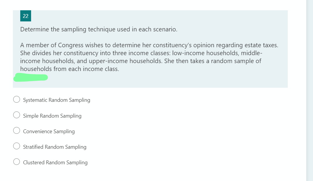 22
Determine the sampling technique used in each scenario.
A member of Congress wishes to determine her constituency's opinion regarding estate taxes.
She divides her constituency into three income classes: low-income households, middle-
income households, and upper-income households. She then takes a random sample of
households from each income class.
Systematic Random Sampling
Simple Random Sampling
Convenience Sampling
Stratified Random Sampling
Clustered Random Sampling
