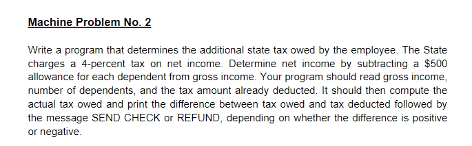 Machine Problem No. 2
Write a program that determines the additional state tax owed by the employee. The State
charges a 4-percent tax on net income. Determine net income by subtracting a $500
allowance for each dependent from gross income. Your program should read gross income,
number of dependents, and the tax amount already deducted. It should then compute the
actual tax owed and print the difference between tax owed and tax deducted followed by
the message SEND CHECK or REFUND, depending on whether the difference is positive
or negative.
