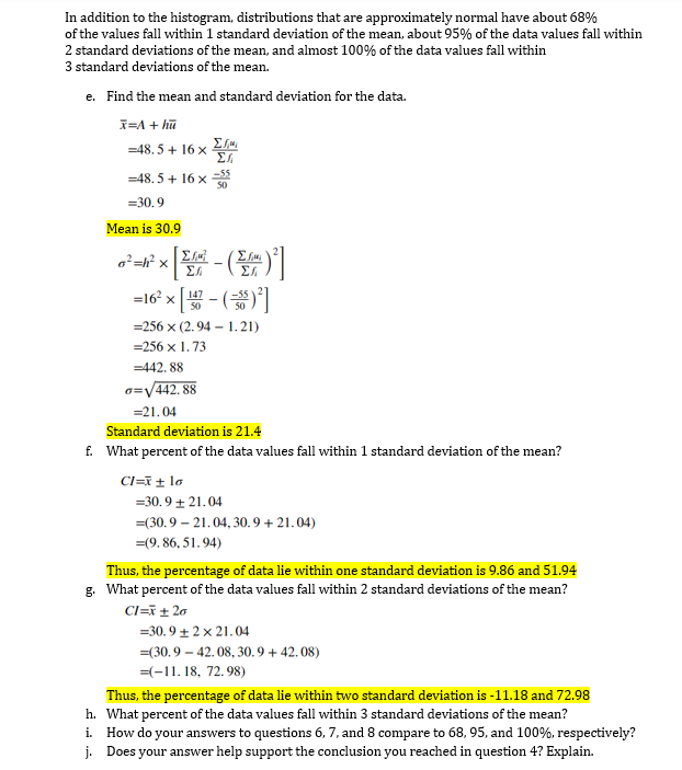 In addition to the histogram, distributions that are approximately normal have about 68%
of the values fall within 1 standard deviation of the mean, about 95% of the data values fall within
2 standard deviations of the mean, and almost 100% of the data values fall within
3 standard deviations of the mean.
e. Find the mean and standard deviation for the data.
I=A + hū
=48. 5 + 16 x
Σ
–55
=48. 5 + 16 x
50
=30.9
Mean is 30.9
o²=h? x
Σ
=16° x [ - ()
=256 x (2.94 – 1.21)
=256 x 1. 73
=442. 88
a=V442. 88
=21.04
Standard deviation is 21.4
f. What percent of the data values fall within 1 standard deviation of the mean?
CI=T± lo
=30.9 + 21.04
=(30.9 – 21.04, 30. 9 + 21. 04)
=(9. 86, 51.94)
Thus, the percentage of data lie within one standard deviation is 9.86 and 51.94
g. What percent of the data values fall within 2 standard deviations of the mean?
Cl=i± 20
=30.9 + 2 x 21.04
=(30.9 – 42.08, 30.9 + 42. 08)
=(-11. 18, 72.98)
Thus, the percentage of data lie within two standard deviation is -11.18 and 72.98
h. What percent of the data values fall within 3 standard deviations of the mean?
i. How do your answers to questions 6, 7, and 8 compare to 68, 95, and 100%, respectively?
j. Does your answer help support the conclusion you reached in question 4? Explain.
