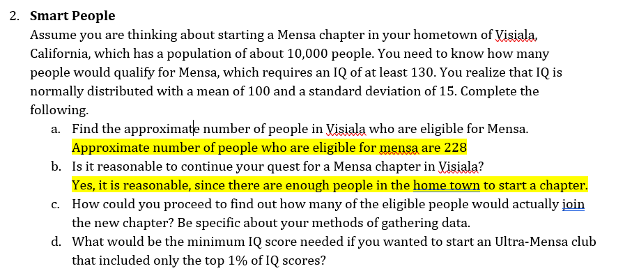 2. Smart People
Assume you are thinking about starting a Mensa chapter in your hometown of Visiala,
California, which has a population of about 10,000 people. You need to know how many
people would qualify for Mensa, which requires an IQ of at least 130. You realize that IQ is
normally distributed with a mean of 100 and a standard deviation of 15. Complete the
following.
a. Find the approximate number of people in Visiala who are eligible for Mensa.
Approximate number of people who are eligible for mensa are 228
b. Is it reasonable to continue your quest for a Mensa chapter in Visiala?
Yes, it is reasonable, since there are enough people in the home town to start a chapter.
How could you proceed to find out how many of the eligible people would actually join
the new chapter? Be specific about your methods of gathering data.
d. What would be the minimum IQ score needed if you wanted to start an Ultra-Mensa club
that included only the top 1% of IQ scores?
