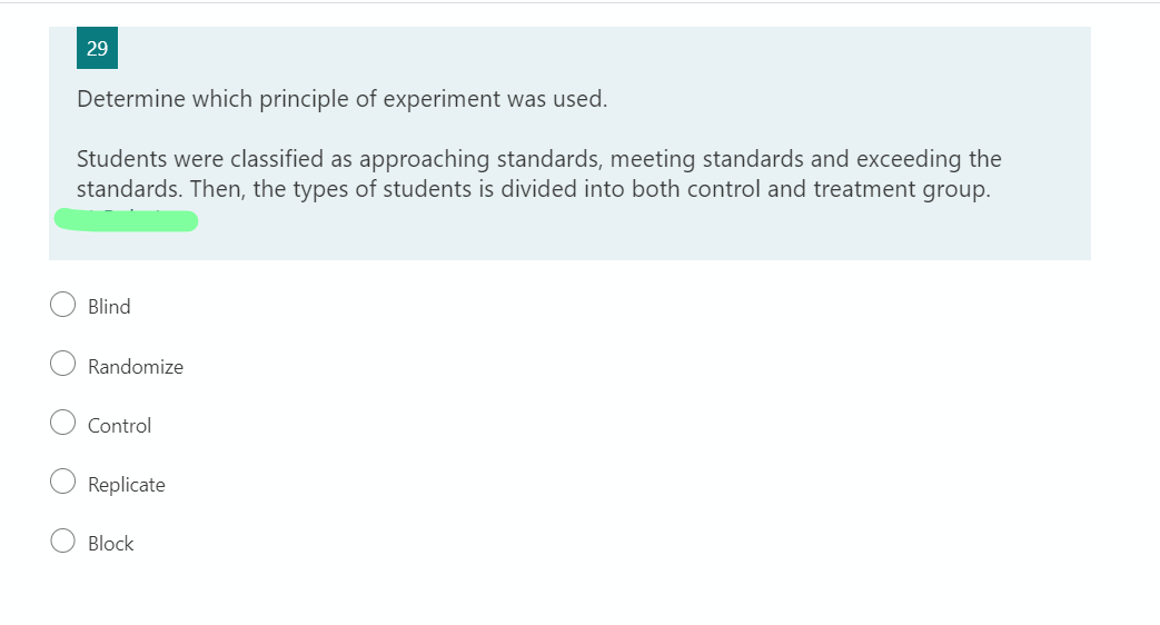 29
Determine which principle of experiment was used.
Students were classified as approaching standards, meeting standards and exceeding the
standards. Then, the types of students is divided into both control and treatment group.
Blind
Randomize
Control
Replicate
Block
