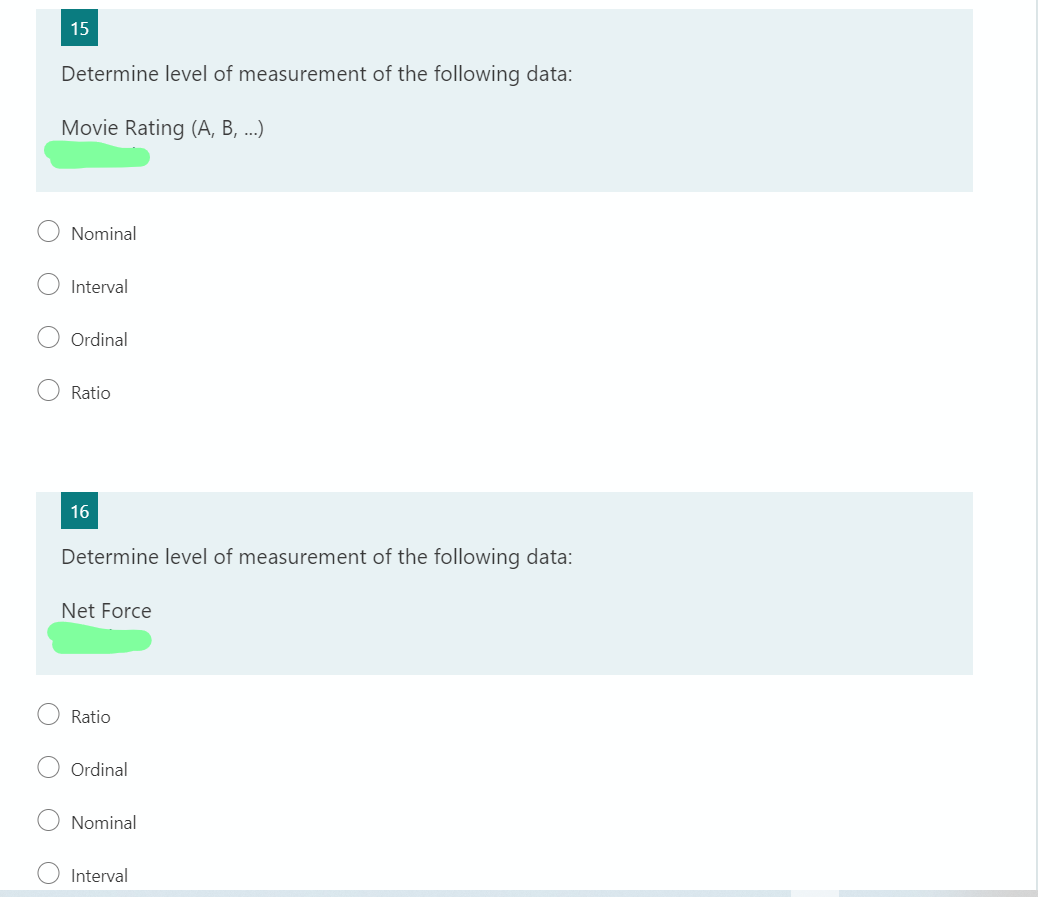 15
Determine level of measurement of the following data:
Movie Rating (A, B, ...)
Nominal
Interval
Ordinal
Ratio
16
Determine level of measurement of the following data:
Net Force
Ratio
Ordinal
Nominal
Interval
