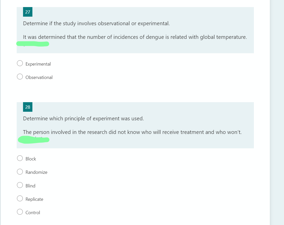 27
Determine if the study involves observational or experimental.
It was determined that the number of incidences of dengue is related with global temperature.
Experimental
Observational
28
Determine which principle of experiment was used.
The person involved in the research did not know who will receive treatment and who won't.
Block
Randomize
Blind
Replicate
Control
