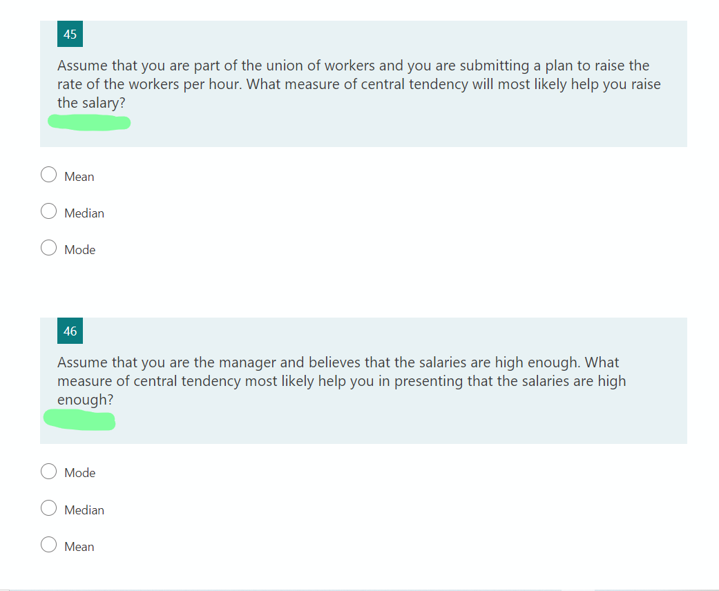 45
Assume that you are part of the union of workers and you are submitting a plan to raise the
rate of the workers per hour. What measure of central tendency will most likely help you raise
the salary?
Mean
Median
Mode
46
Assume that you are the manager and believes that the salaries are high enough. What
measure of central tendency most likely help you in presenting that the salaries are high
enough?
Mode
Median
Mean
