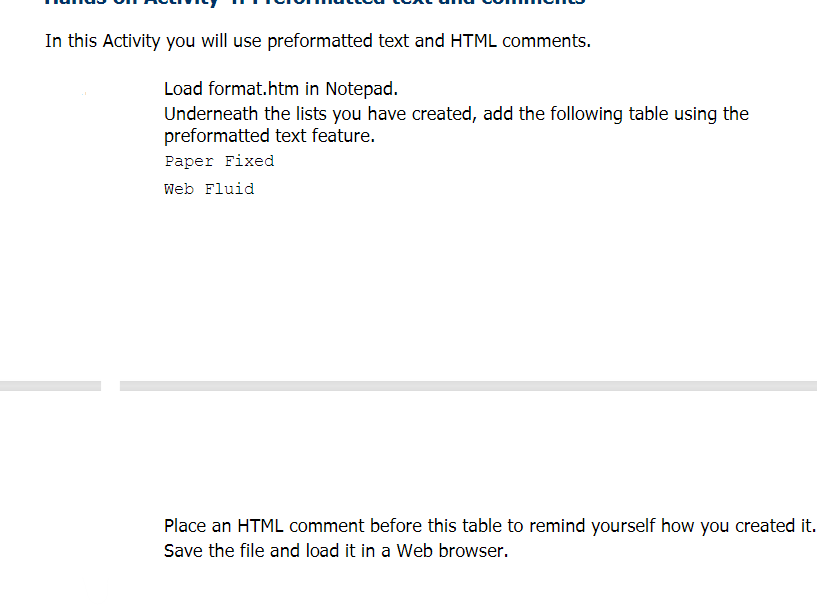 In this Activity you will use preformatted text and HTML comments.
Load format.htm in Notepad.
Underneath the lists you have created, add the following table using the
preformatted text feature.
Рaper Fixed
Web Fluid
Place an HTML comment before this table to remind yourself how you created it.
Save the file and load it in a Web browser.
