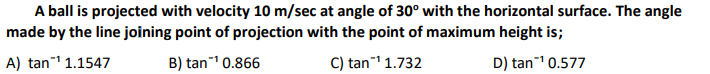 A ball is projected with velocity 10 m/sec at angle of 30° with the horizontal surface. The angle
made by the line joining point of projection with the point of maximum height is;
A) tan¹ 1.1547
B) tan¹ 0.866
C) tan¹ 1.732
D) tan¹ 0.577