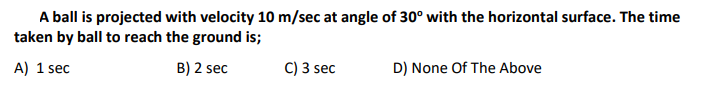 A ball is projected with velocity 10 m/sec at angle of 30° with the horizontal surface. The time
taken by ball to reach the ground is;
A) 1 sec
B) 2 sec
C) 3 sec
D) None Of The Above