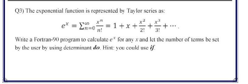 Q3) The exponential function is represented by Tay lor series as:
x²
x3
e*
= 1+x +
2!
n!
3!
Write a Fortran-90 program to calculate e* for any x and let the number of terms be set
by the user by using determinant do. Hint: you could use if
