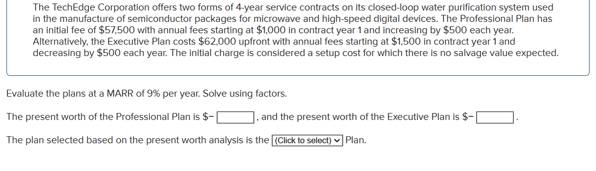 The TechEdge Corporation offers two forms of 4-year service contracts on its closed-loop water purification system used
in the manufacture of semiconductor packages for microwave and high-speed digital devices. The Professional Plan has
an initial fee of $57,500 with annual fees starting at $1,000 in contract year 1 and increasing by $500 each year.
Alternatively, the Executive Plan costs $62,000 upfront with annual fees starting at $1,500 in contract year 1 and
decreasing by $500 each year. The initial charge is considered a setup cost for which there no salvage value expected.
Evaluate the plans at a MARR of 9% per year. Solve using factors.
The present worth of the Professional Plan is $-
The plan selected based on the present worth analysis is the (Click to select) ✓ Plan.
and the present worth of the Executive Plan is $-