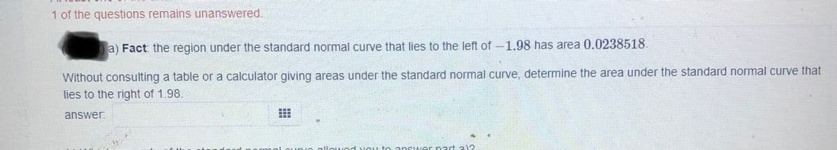 1 of the questions remains unanswered.
a) Fact the region under the standard normal curve that lies to the left of-1.98 has area 0.0238518.
Without consulting a table or a calculator giving areas under the standard normal curve, determine the area under the standard normal curve that
lies to the right of 1.98.
answer
nll eH tola nswer nart a
