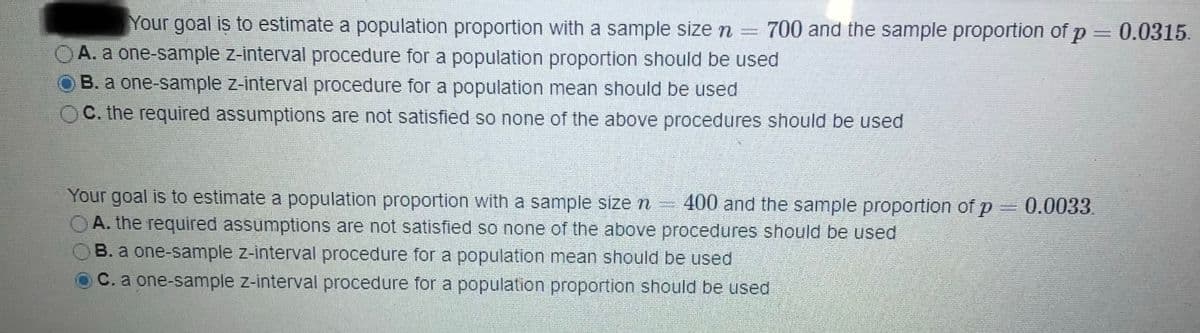 Your goal is to estimate a population proportion with a sample size n
A. a one-sample z-interval procedure for a population proportion should be used
B. a one-sample z-interval procedure for a population mean should be used
700 and the sample proportion of p = 0.0315.
C. the required assumptions are not satisfied so none of the above procedures should be used
Your goal is to estimate a population proportion with a sample size r =
OA. the required assumptions are not satisfied so none of the above procedures should be used
400 and the sample proportion of p
0.0033.
B. a one-sample z-interval procedure for a population mean should be used
C. a one-sample z-interval procedure for a population proportion should be used
