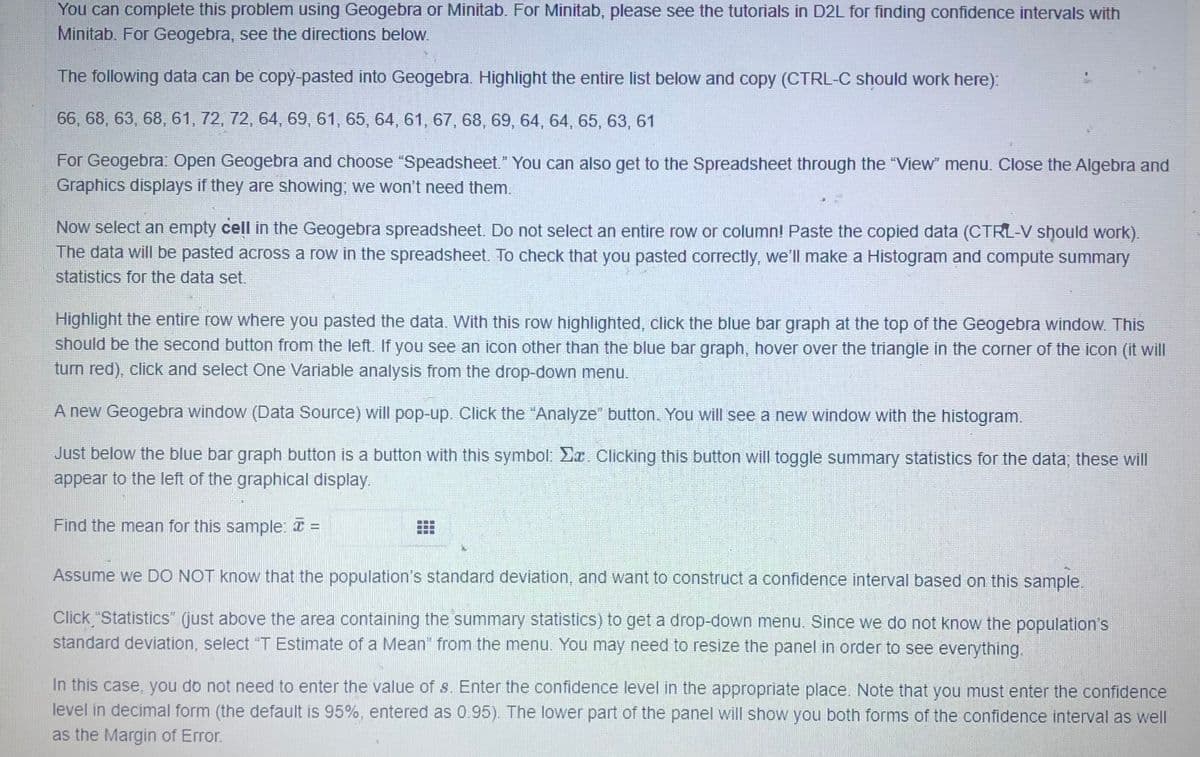 You can complete this problem using Geogebra or Minitab. For Minitab, please see the tutorials in D2L for finding confidence intervals with
Minitab. For Geogebra, see the directions below.
The following data can be copy-pasted into Geogebra. Highlight the entire list below and copy (CTRL-C should work here):
66, 68, 63, 68, 61, 72, 72, 64, 69, 61, 65, 64, 61, 67, 68, 69, 64, 64, 65, 63, 61
For Geogebra: Open Geogebra and choose "Speadsheet." You can also get to the Spreadsheet through the "View" menu. Close the Algebra and
Graphics displays if they are showing; we won't need them.
Now select an empty cell in the Geogebra spreadsheet. Do not select an entire row or column! Paste the copied data (CTRL-V should work).
The data will be pasted across a row in the spreadsheet. To check that you pasted correctly, we'll make a Histogram and compute summary
statistics for the data set.
Highlight the entire row where you pasted the data. With this row highlighted, click the blue bar graph at the top of the Geogebra window. This
should be the second button from the left. If you see an icon other than the blue bar graph, hover over the triangle in the corner of the icon (it will
turn red), click and select One Variable analysis from the drop-down menu.
A new Geogebra window (Data Source) will pop-up. Click the "Analyze" button. You will see a new window with the histogram.
Just below the blue bar graph button is a button with this symbol: Ea. Clicking this button will toggle summary statistics for the data; these will
appear to the left of the graphical display.
Find the mean for this sample: I =
Assume we DO NOT know that the population's standard deviation, and want to construct a confidence interval based on this sample.
Click "Statistics" (just above the area containing the summary statistics) to get a drop-down menu. Since we do not know the population's
standard deviation, select "T Estimate of a Mean" from the menu. You may need to resize the panel in order to see everything.
In this case, you do not need to enter the value of s. Enter the confidence level in the appropriate place. Note that you must enter the confidence
level in decimal form (the default is 95%, entered as 0.95). The lower part of the panel will show you both forms of the confidence interval as well
as the Margin of Error.
