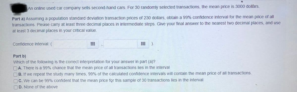 **Part a)** Assuming a population standard deviation of transaction prices of 230 dollars, obtain a 99% confidence interval for the mean price of all transactions. Please carry at least three decimal places in intermediate steps. Give your final answer to the nearest two decimal places, and use at least 3 decimal places in your critical value.

Confidence interval: \( ( \qquad, \qquad ) \)

**Part b)**

Which of the following is the correct interpretation for your answer in part (a)?

- [ ] A. There is a 99% chance that the mean price of all transactions lies in the interval
- [ ] B. If we repeat the study many times, 99% of the calculated confidence intervals will contain the mean price of all transactions.
- [ ] C. We can be 99% confident that the mean price for this sample of 30 transactions lies in the interval
- [ ] D. None of the above