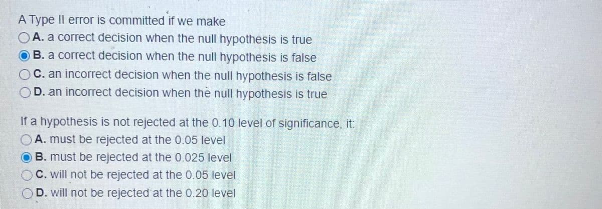 A Type Il error is committed if we make
OA. a correct decision when the null hypothesis is true
B. a correct decision when the null hypothesis is false
C. an incorrect decision when the null hypothesis is false
D. an incorrect decision when the null hypothesis is true
If a hypothesis is not rejected at the 0.10 level of significance, it.
A. must be rejected at the 0.05 level
B. must be rejected at the 0.025 level
C. will not be rejected at the 0.05 level
D. will not be rejected at the 0.20 level
